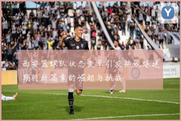 西安篮球队状态变革引发热议球迷期待新篇章的崛起与挑战