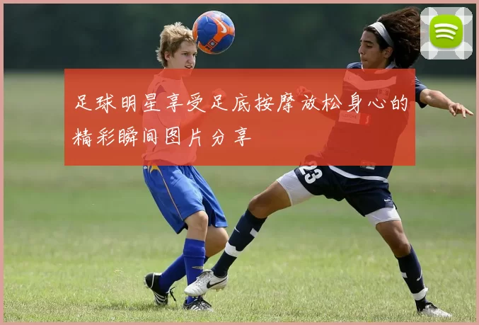 足球明星享受足底按摩放松身心的精彩瞬间图片分享