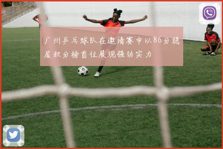 广州乒乓球队在邀请赛中以86分稳居积分榜首位展现强劲实力