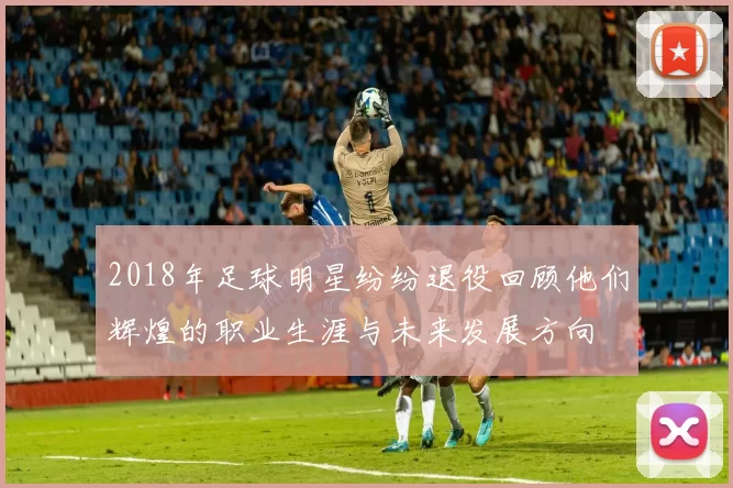 2018年足球明星纷纷退役回顾他们辉煌的职业生涯与未来发展方向