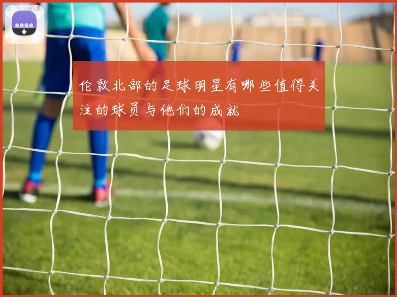 伦敦北部的足球明星有哪些值得关注的球员与他们的成就