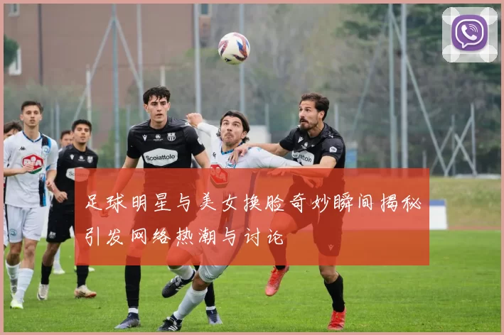 足球明星与美女换脸奇妙瞬间揭秘引发网络热潮与讨论