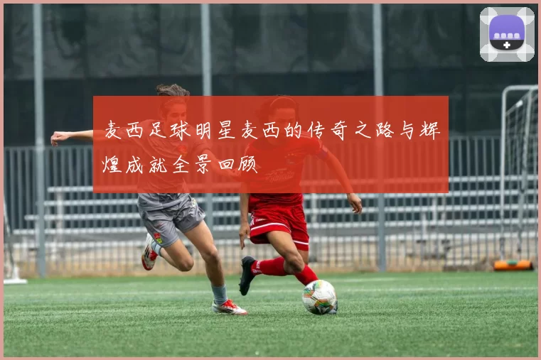 麦西足球明星麦西的传奇之路与辉煌成就全景回顾