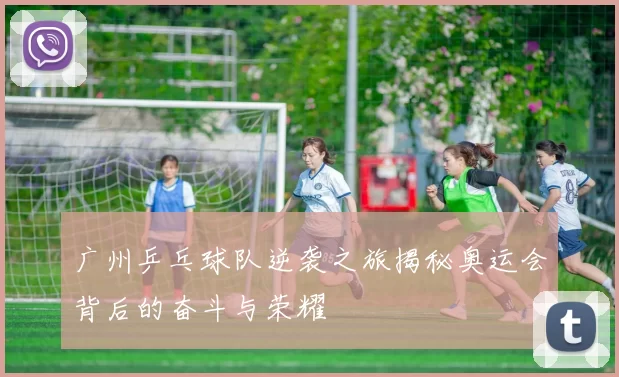 广州乒乓球队逆袭之旅揭秘奥运会背后的奋斗与荣耀