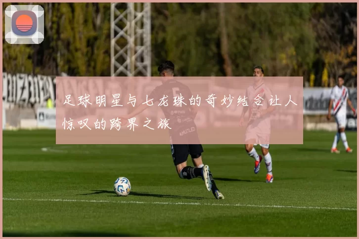 足球明星与七龙珠的奇妙结合让人惊叹的跨界之旅