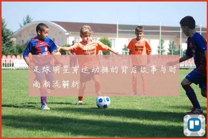足球明星穿运动裤的背后故事与时尚潮流解析