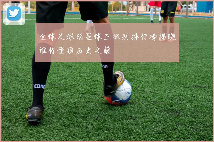 全球足球明星球王级别排行榜揭晓谁将登顶历史之巅