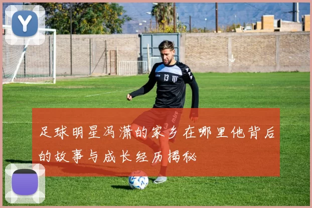 足球明星冯潇的家乡在哪里他背后的故事与成长经历揭秘