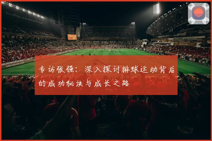 专访张强：深入探讨排球运动背后的成功秘诀与成长之路