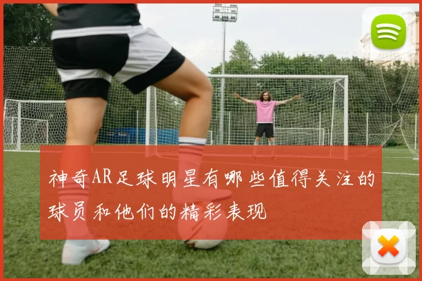 神奇AR足球明星有哪些值得关注的球员和他们的精彩表现