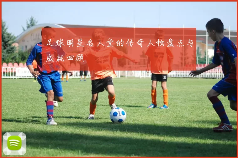 足球明星名人堂的传奇人物盘点与成就回顾