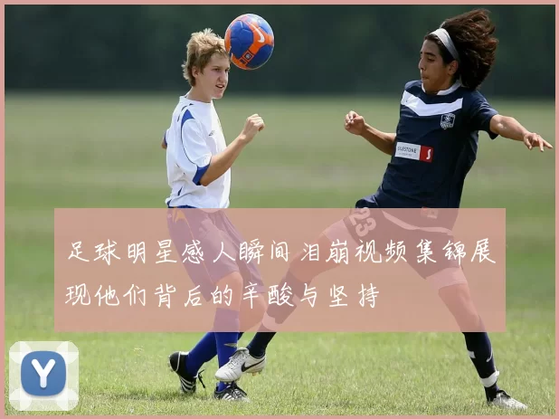 足球明星感人瞬间泪崩视频集锦展现他们背后的辛酸与坚持
