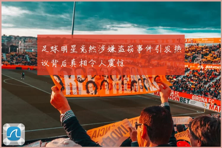 足球明星竟然涉嫌盗窃事件引发热议背后真相令人震惊