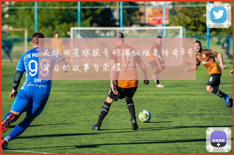 足球明星球服号码揭秘谁是传奇8号背后的故事与荣耀