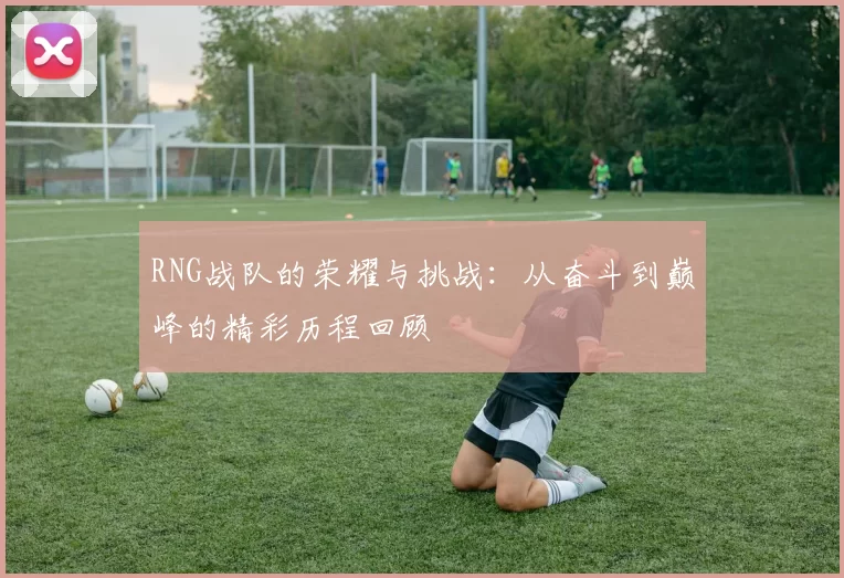 RNG战队的荣耀与挑战：从奋斗到巅峰的精彩历程回顾