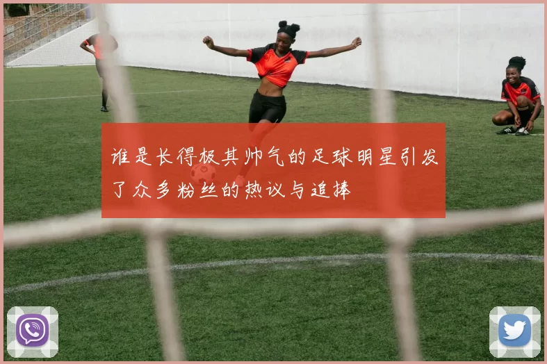 谁是长得极其帅气的足球明星引发了众多粉丝的热议与追捧