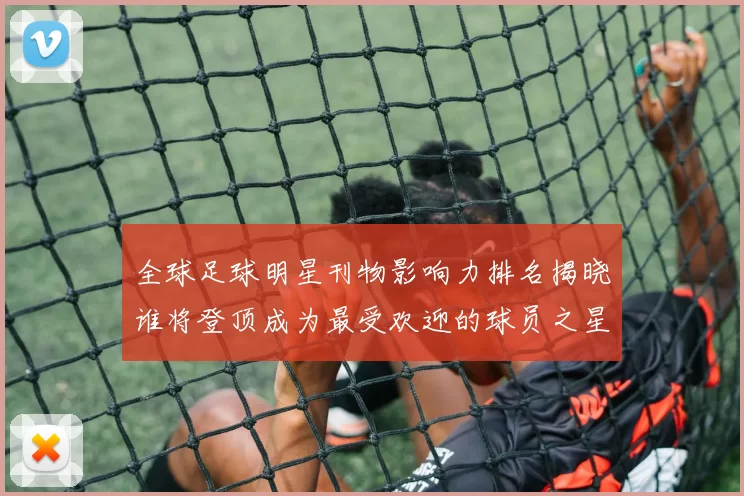 全球足球明星刊物影响力排名揭晓谁将登顶成为最受欢迎的球员之星