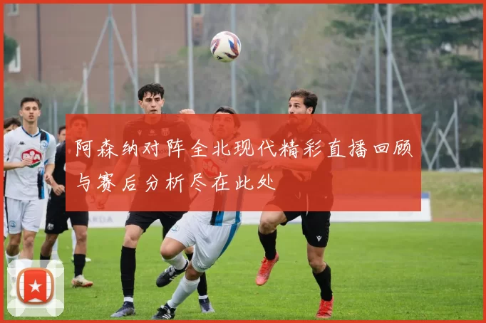阿森纳对阵全北现代精彩直播回顾与赛后分析尽在此处