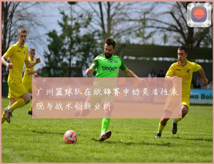 广州篮球队在欧锦赛中的灵活性表现与战术创新分析