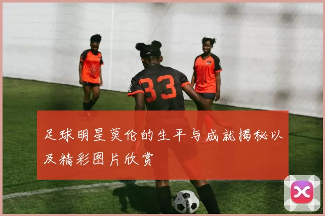 足球明星莫伦的生平与成就揭秘以及精彩图片欣赏