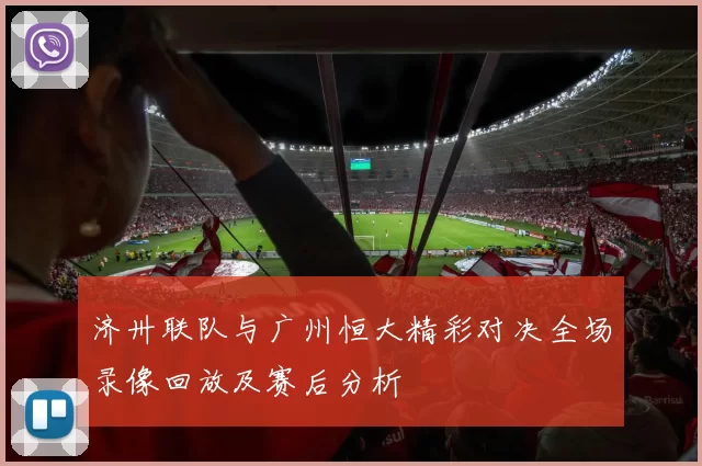 济卅联队与广州恒大精彩对决全场录像回放及赛后分析