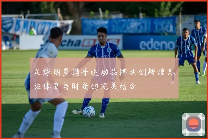 足球明星携手运动品牌共创辉煌见证体育与时尚的完美结合