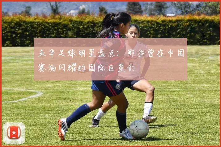 来华足球明星盘点：那些曾在中国赛场闪耀的国际巨星们
