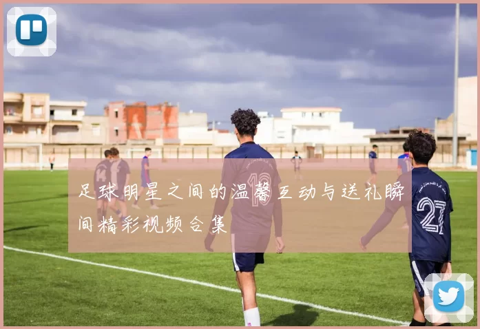 足球明星之间的温馨互动与送礼瞬间精彩视频合集