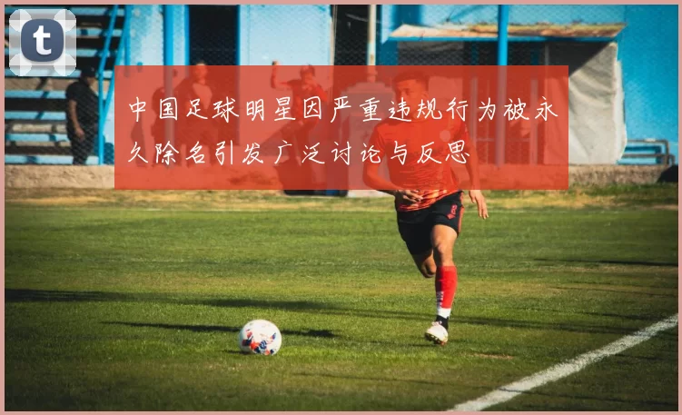 中国足球明星因严重违规行为被永久除名引发广泛讨论与反思