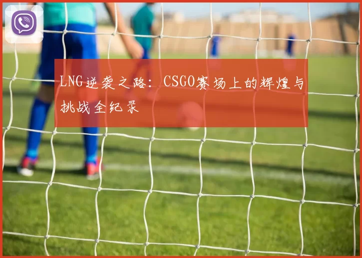 LNG逆袭之路：CSGO赛场上的辉煌与挑战全纪录