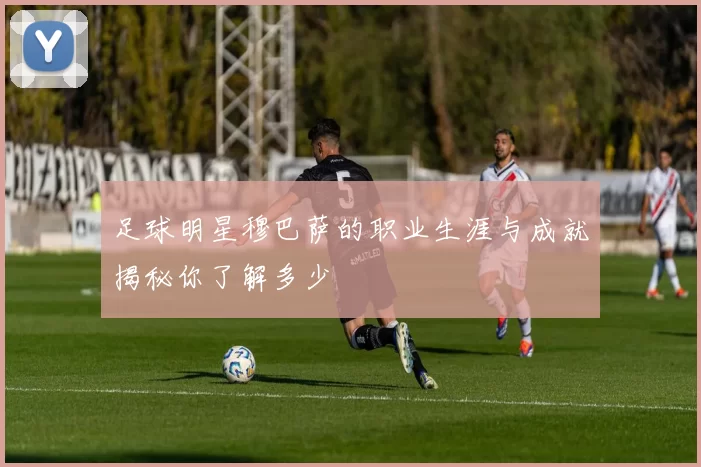 足球明星穆巴萨的职业生涯与成就揭秘你了解多少