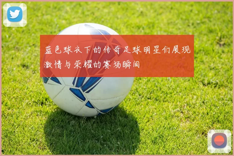 蓝色球衣下的传奇足球明星们展现激情与荣耀的赛场瞬间