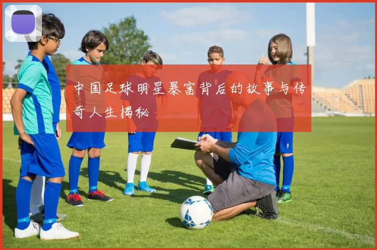 中国足球明星暴富背后的故事与传奇人生揭秘