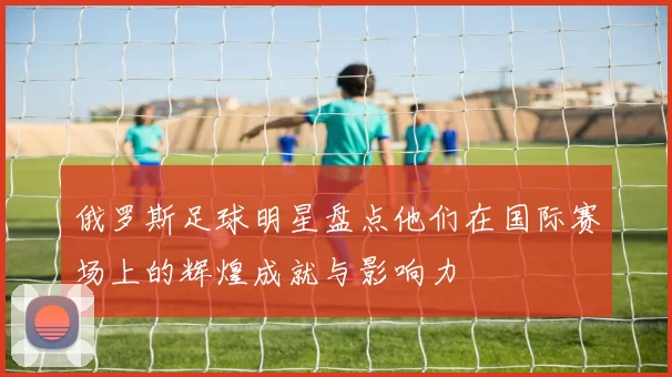 俄罗斯足球明星盘点他们在国际赛场上的辉煌成就与影响力