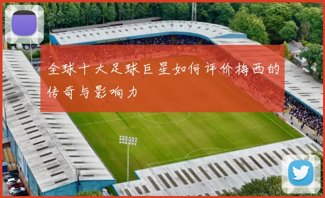 全球十大足球巨星如何评价梅西的传奇与影响力