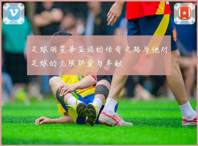 足球明星蒂亚诺的传奇之路与他对足球的无限热爱与奉献