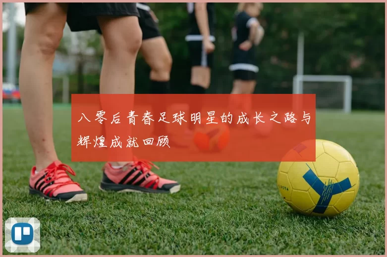 八零后青春足球明星的成长之路与辉煌成就回顾
