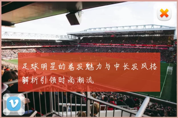 足球明星的卷发魅力与中长发风格解析引领时尚潮流