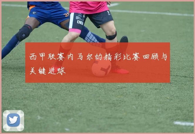 西甲联赛内马尔的精彩比赛回顾与关键进球