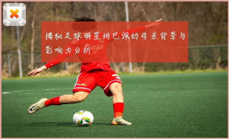 揭秘足球明星姆巴佩的母亲背景与影响力分析