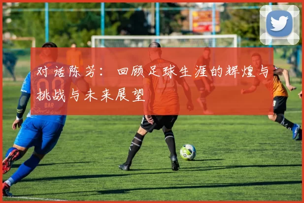 对话陈芳：回顾足球生涯的辉煌与挑战与未来展望
