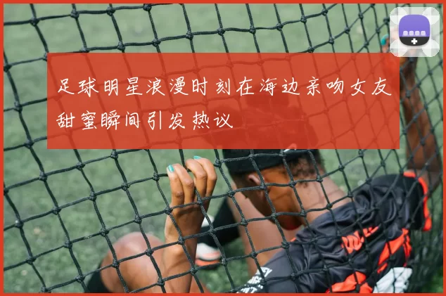 足球明星浪漫时刻在海边亲吻女友甜蜜瞬间引发热议