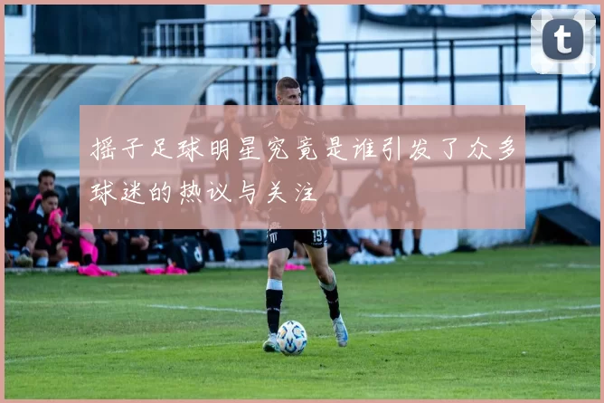 摇子足球明星究竟是谁引发了众多球迷的热议与关注