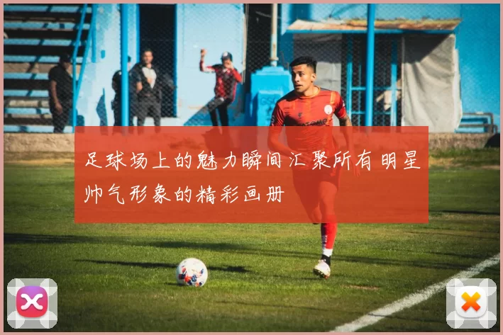 足球场上的魅力瞬间汇聚所有明星帅气形象的精彩画册