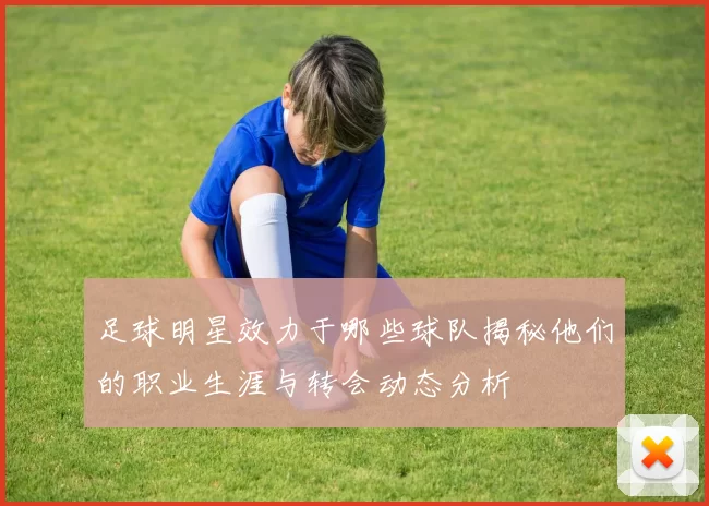 足球明星效力于哪些球队揭秘他们的职业生涯与转会动态分析