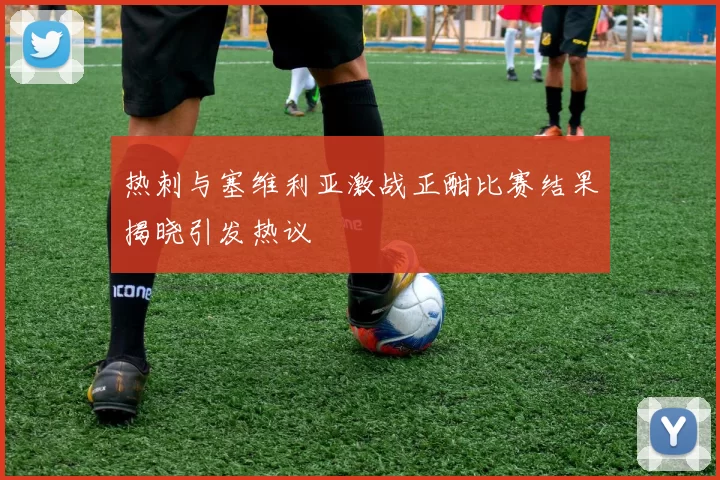 热刺与塞维利亚激战正酣比赛结果揭晓引发热议