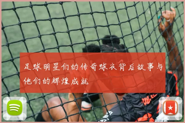 足球明星们的传奇球衣背后故事与他们的辉煌成就