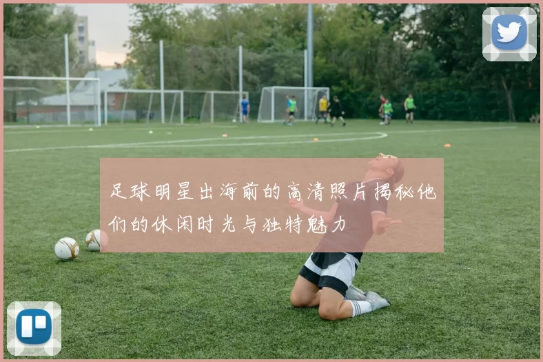 足球明星出海前的高清照片揭秘他们的休闲时光与独特魅力