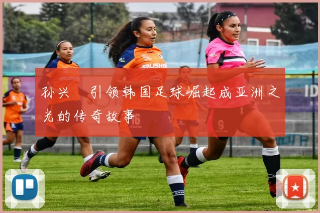 孙兴慜引领韩国足球崛起成亚洲之光的传奇故事