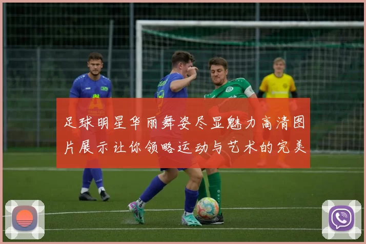 足球明星华丽舞姿尽显魅力高清图片展示让你领略运动与艺术的完美结合